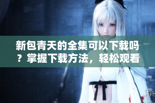 新包青天的全集可以下载吗？掌握下载方法，轻松观看全部内容！