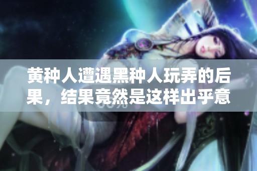 黄种人遭遇黑种人玩弄的后果，结果竟然是这样出乎意料的情形