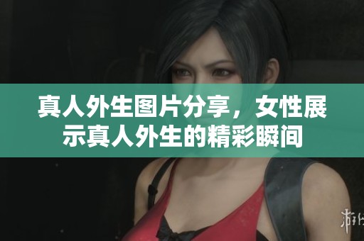 真人外生图片分享，女性展示真人外生的精彩瞬间