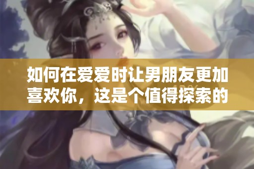 如何在爱爱时让男朋友更加喜欢你，这是个值得探索的话题