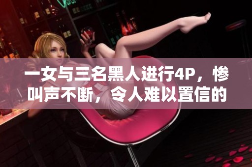 一女与三名黑人进行4P，惨叫声不断，令人难以置信的场面震撼人心
