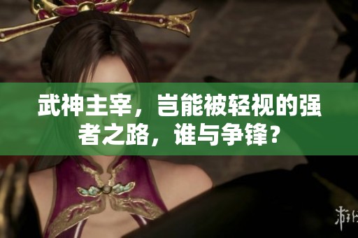 武神主宰，岂能被轻视的强者之路，谁与争锋？