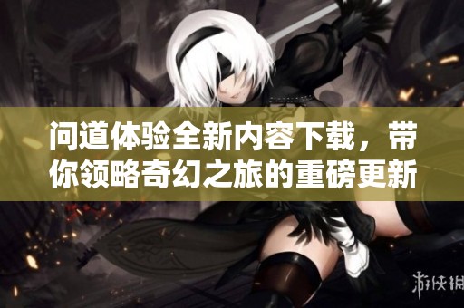 问道体验全新内容下载，带你领略奇幻之旅的重磅更新