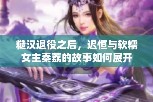 糙汉退役之后，迟恒与软糯女主秦荔的故事如何展开