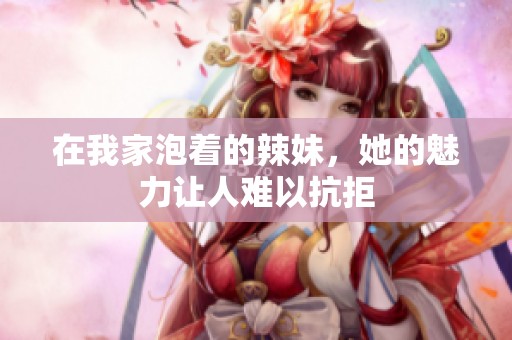 在我家泡着的辣妹，她的魅力让人难以抗拒