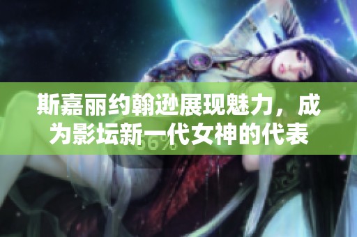 斯嘉丽约翰逊展现魅力，成为影坛新一代女神的代表