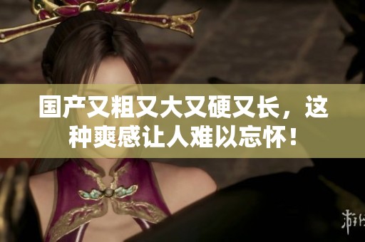 国产又粗又大又硬又长，这种爽感让人难以忘怀！