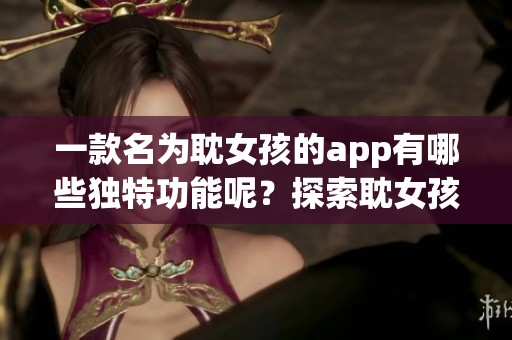 一款名为耽女孩的app有哪些独特功能呢？探索耽女孩app的精彩之处与魅力吧。