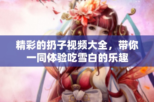 精彩的扔子视频大全，带你一同体验吃雪白的乐趣