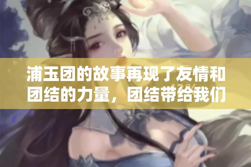 浦玉团的故事再现了友情和团结的力量，团结带给我们更多希望和信念。