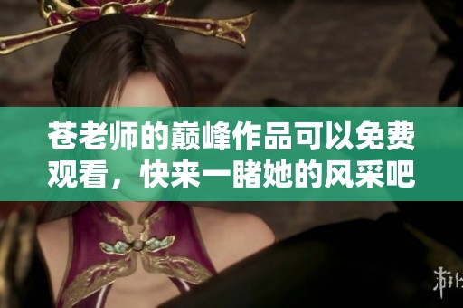 苍老师的巅峰作品可以免费观看，快来一睹她的风采吧