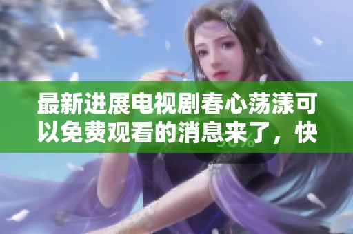 最新进展电视剧春心荡漾可以免费观看的消息来了，快来了解更多信息