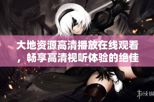大地资源高清播放在线观看，畅享高清视听体验的绝佳选择