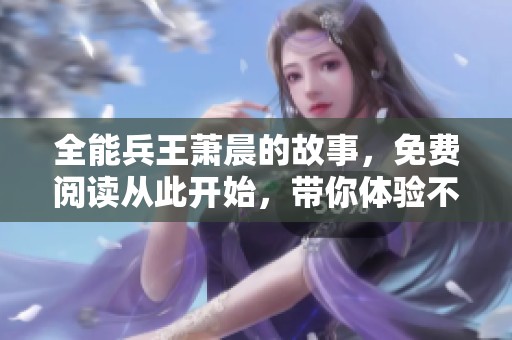全能兵王萧晨的故事，免费阅读从此开始，带你体验不一样的精彩人生！
