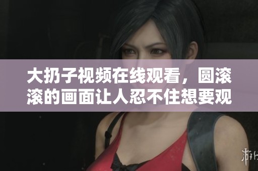 大扔子视频在线观看，圆滚滚的画面让人忍不住想要观看
