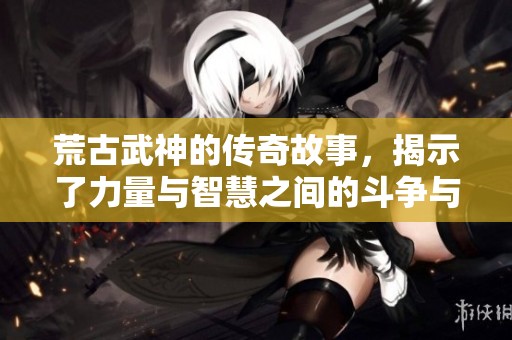 荒古武神的传奇故事，揭示了力量与智慧之间的斗争与成长