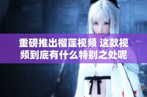 重磅推出榴莲视频 这款视频到底有什么特别之处呢