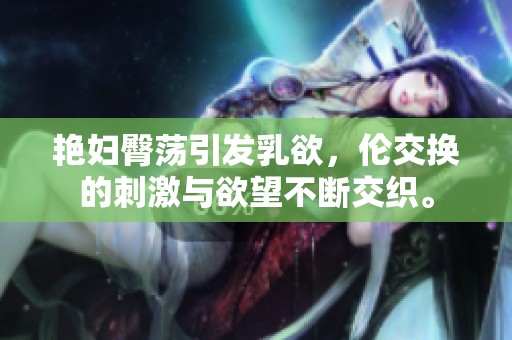 艳妇臀荡引发乳欲，伦交换的刺激与欲望不断交织。