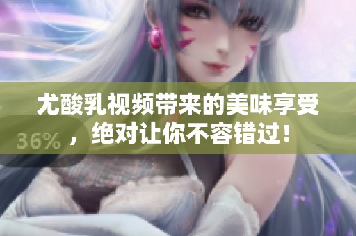 尤酸乳视频带来的美味享受，绝对让你不容错过！