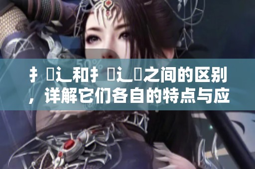 扌喿辶和扌喿辶畑之间的区别，详解它们各自的特点与应用