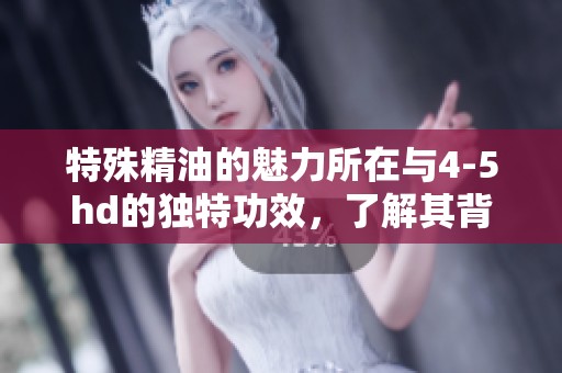 特殊精油的魅力所在与4-5hd的独特功效，了解其背后的秘密