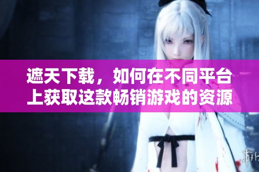 遮天下载，如何在不同平台上获取这款畅销游戏的资源与教程