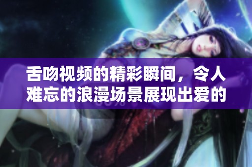 舌吻视频的精彩瞬间，令人难忘的浪漫场景展现出爱的真谛