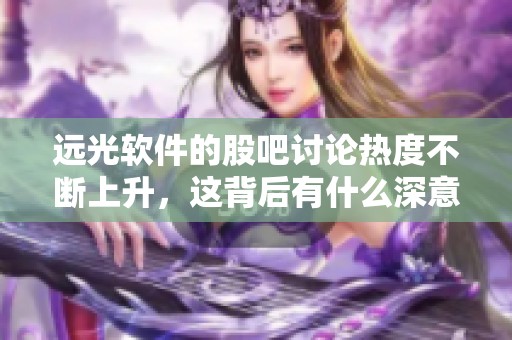 远光软件的股吧讨论热度不断上升，这背后有什么深意呢