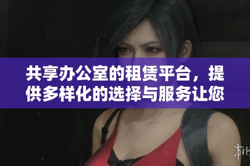 共享办公室的租赁平台，提供多样化的选择与服务让您更便捷租用