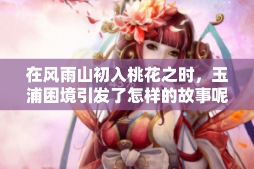 在风雨山初入桃花之时，玉浦困境引发了怎样的故事呢