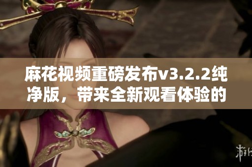 麻花视频重磅发布v3.2.2纯净版，带来全新观看体验的畅享！