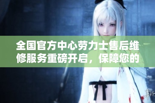 全国官方中心劳力士售后维修服务重磅开启，保障您的腕表完美运转