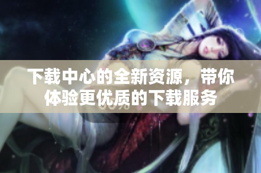下载中心的全新资源，带你体验更优质的下载服务