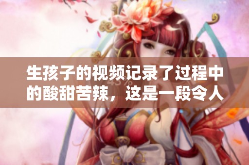 生孩子的视频记录了过程中的酸甜苦辣，这是一段令人难忘的经历。