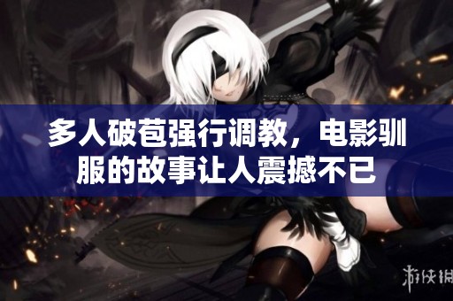 多人破苞强行调教，电影驯服的故事让人震撼不已