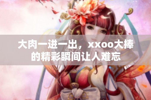 大肉一进一出，xxoo大捧的精彩瞬间让人难忘