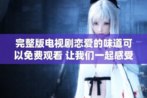 完整版电视剧恋爱的味道可以免费观看 让我们一起感受爱的甜蜜与酸涩