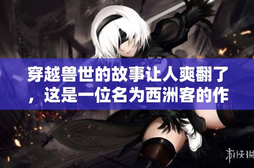 穿越兽世的故事让人爽翻了，这是一位名为西洲客的作者的佳作。