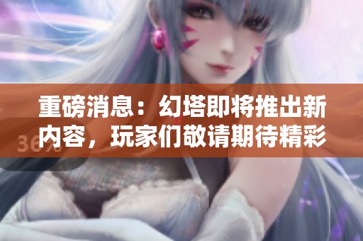 重磅消息：幻塔即将推出新内容，玩家们敬请期待精彩更新！