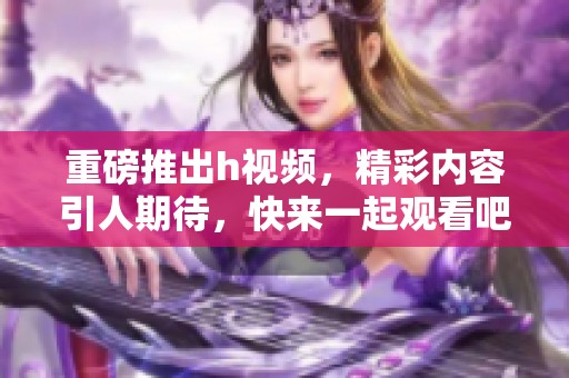重磅推出h视频，精彩内容引人期待，快来一起观看吧！
