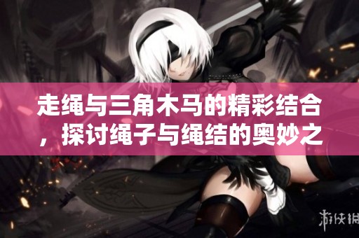 走绳与三角木马的精彩结合，探讨绳子与绳结的奥妙之处