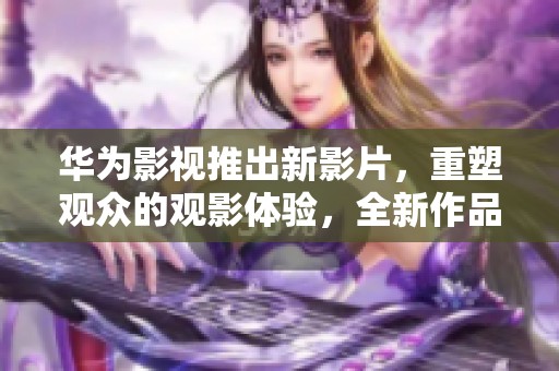 华为影视推出新影片，重塑观众的观影体验，全新作品值得期待
