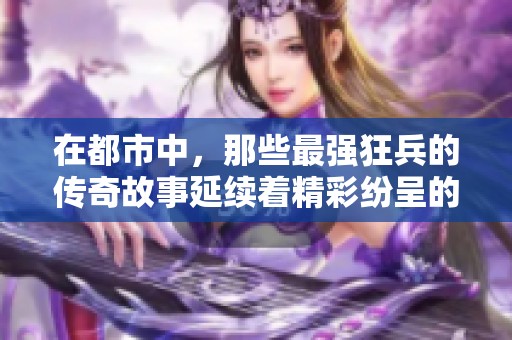 在都市中，那些最强狂兵的传奇故事延续着精彩纷呈的冒险旅程