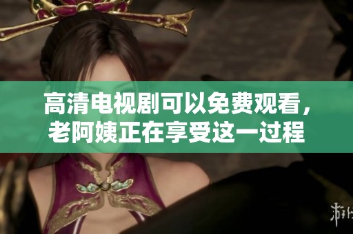 高清电视剧可以免费观看，老阿姨正在享受这一过程
