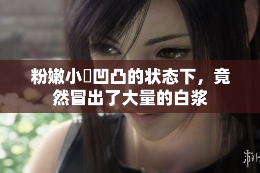 粉嫩小泬凹凸的状态下，竟然冒出了大量的白浆