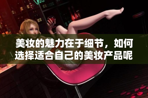 美妆的魅力在于细节，如何选择适合自己的美妆产品呢