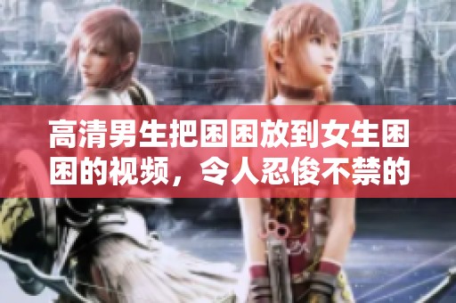 高清男生把困困放到女生困困的视频，令人忍俊不禁的搞笑瞬间