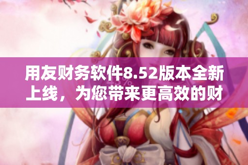 用友财务软件8.52版本全新上线，为您带来更高效的财务管理体验