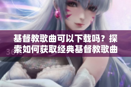 基督教歌曲可以下载吗？探索如何获取经典基督教歌曲的途径。