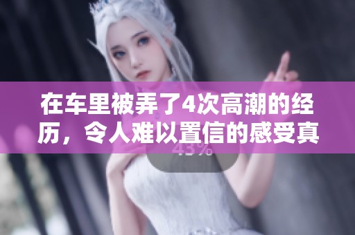在车里被弄了4次高潮的经历，令人难以置信的感受真是让人惊讶